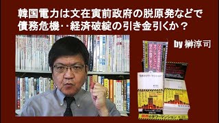 韓国電力は文在寅前政府の脱原発などで債務危機‥経済破綻の引き金引くか？　by榊淳司