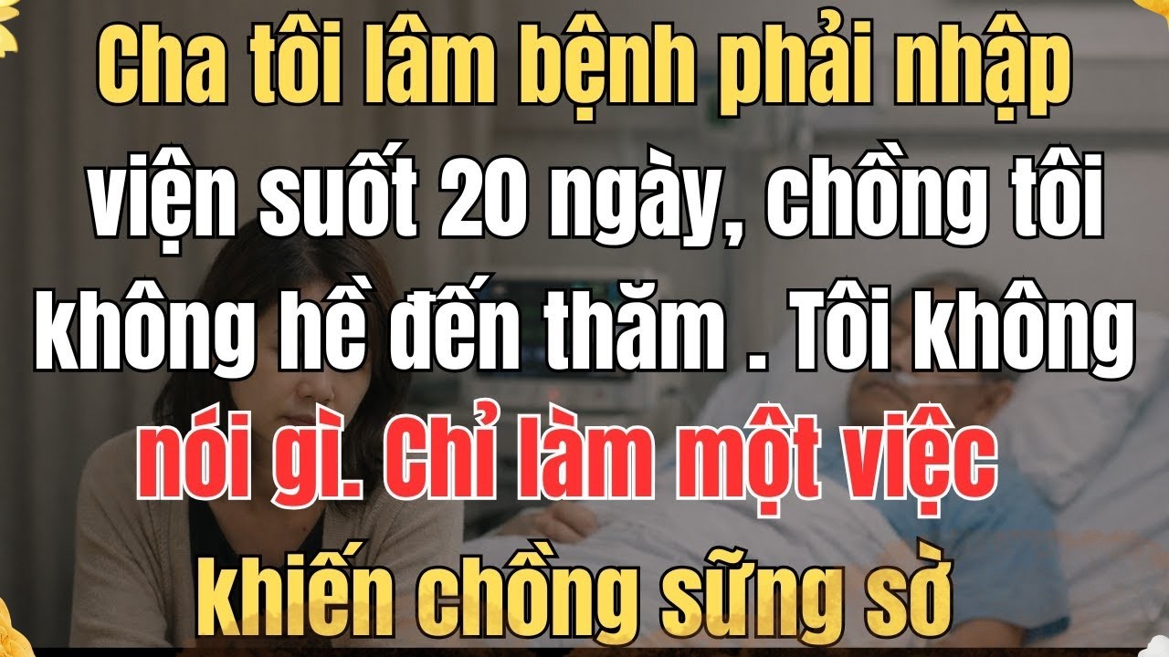 CHA TÔI LÂM BỆNH PHẢI NHẬP VIỆN SUỐT 20 NGÀY, CHỒNG TÔI KHÔNG HỀ ĐẾN THĂM TÔI KHÔNG NÓI GÌ CHỈ LÀ