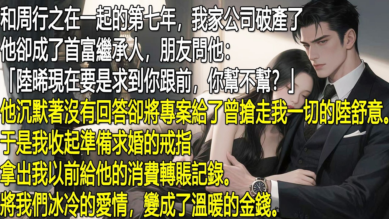 和周行之相戀第七年，我家公司破產，他卻成了首富繼承人。朋友問他是否會幫我，他沉默不語，還把專案給了搶走我一切的陸舒意。我收起準備求婚的戒指，拿出當年給他的轉帳紀錄，把這段冰冷的愛情換成了實實在在的錢。