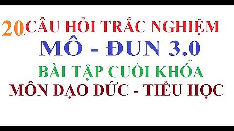 ĐÁP ÁN MÔ ĐUN 3, ĐẠO ĐỨC TIỂU HỌC, 20 CÂU HỎI TRẮC NGHIỆM, BÀI TẬP CUỐI KHÓA
