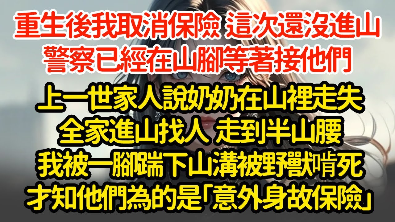 重生後我取消保險，這次還沒進山，警察已經在山腳等著接他們上一世家人說奶奶在山裡走失全家進山找人  走到半山腰我被一腳踹下山溝被野獸啃死才知他們為的是「意外身故保險」