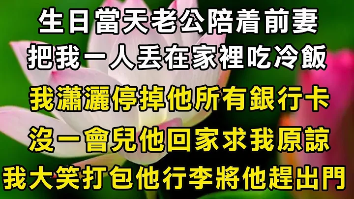 生日當天老公陪著前妻，把我一人丟在家裡吃冷飯，我瀟灑停掉他所有銀行卡，沒一會兒他回家求我原諒，我大笑打包他行李將他趕出門 - 天天要聞