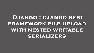 Django : django rest framework file upload with nested writable serializers