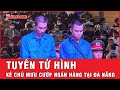 Kẻ chủ mưu cướp chi nhánh ngân hàng tại Đà Nẵng khiến 1 bảo vệ tử vong lãnh án tử  | Tin tức