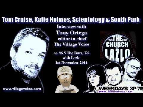 96.5 The Buzz. "The Church of Lazlo"(blog) Tuesday November 01, 2011. Interview with Tony Ortega, editor in chief of the Village Voice. Originally posted here: www.965thebuzz.com Background media source: Scientology Targeted South Park's Parker and Stone in Investigation by Tony Ortega, Village Voice. 23rd Oct 2011 blogs.villagevoice.com Scientology's South Park Investigation: Orders to Send in a Young Mole by Tony Ortega, Village voice. 24th Oct 2011 blogs.villagevoice.com Lloyd Kaufman on Scientology and South Park: Eric Sherman Did Ask Me about Trey Parker and Matt Stone by Tony Ortega, Village Voice 26th Oct 2011 blogs.villagevoice.com Mark Chauppetta, Private Eye Who Worked for Scientology at the time of the South Park Investigation: "I'm a Fucking Mercenary" Tony Ortega, Village Voice. 28th Oct 2011 blogs.villagevoice.com Scientology Investigation of South Park the Last Straw for Katie Holmes: Aussie Magazine Report Tony Ortega, Village Voice. 31st Oct 2011 blogs.villagevoice.com Katie Walks Out New Idea Magazine (australia) 1st Nov 2011 au.lifestyle.yahoo.com "SHOCK SHOWDOWN: KATIE WALKS OUT ON TOM An upset Katie Holmes has stormed out on her husband Tom Cruise following explosive allegations the Church of Scientology has been spying on Hollywood stars - including 'going through their trash' to find 'vulnerabilities'. The actress, who is tired of her struggling film career being overshadowed by bizarre claims about her husband's religion, finally flipped after <b>...</b>