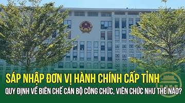 Sáp nhập đơn vị hành chính cấp tỉnh: Quy định về biên chế cán bộ công chức, viên chức như thế nào?