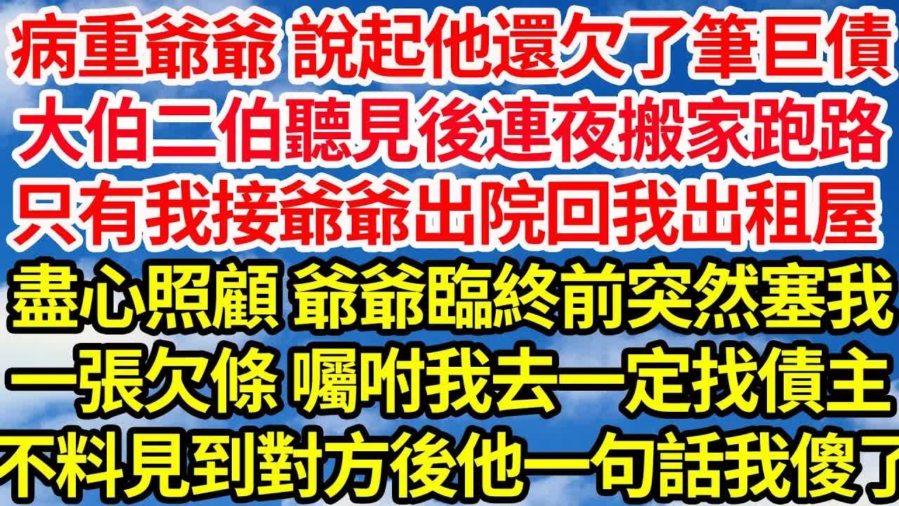 病重爺爺 說起他還欠了筆巨債，大伯二伯聽見後連夜搬家跑路，只有我接爺爺出院回我出租屋，盡心照顧 爺爺臨終前突然塞我，一張欠條 囑咐我去一定找債主，不料見到對方後 他一句話我傻了｜｜笑看人生情感
