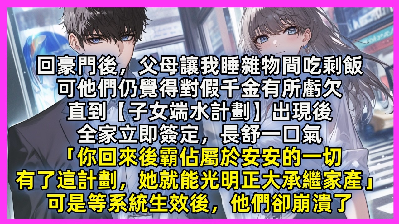 回豪門後，父母讓我睡雜物間吃剩飯，直到【子女端水計劃】出現後，全家立即簽定，長舒一口氣，「你回來後霸佔屬於安安的一切，有了這計劃，她就能光明正大承繼家產」可是等系統生效後，他們卻崩潰了