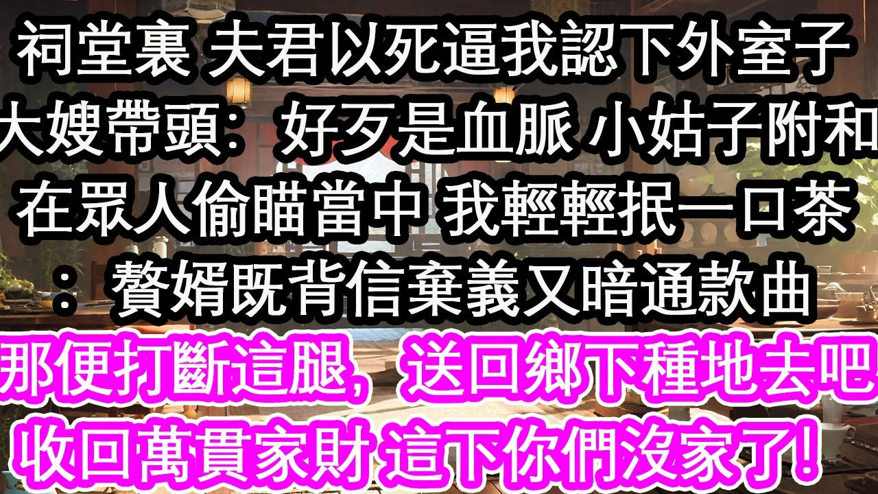 祠堂裏 夫君以死逼我認下外室子大嫂帶頭：好歹是血脈 小姑子附和在眾人偷瞄當中 我輕輕抿一口茶：贅婿既背信棄義又暗通款曲那便打斷這腿，送回鄉下種地去吧收回萬貫家財 這下你們沒家了！【花開】【愛情】