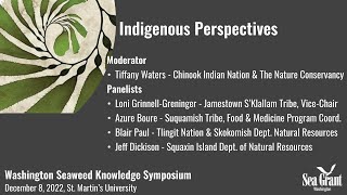 8: Indigenous Perspectives
Representatives of five Washington coastal tribes share their perspectives about seaweed as a natural and cultural resource, the health of wild seaweed populations in tribal waters, and their own communities concerns, interests and activities related to seaweed farming.
Moderator: Tiffany Waters, Chinook Indian Nation & The Nature Conservancy
Panelists: Loni Grinnell-Greninger, Vice Chair, Jamestown SKlallam Tribe; Azure Bouré, Suquamish Tribe Food & Medicine Program Coordinator; Blair Paul, Tlingit Nation & Skokomish Tribal Shellfish Biologist; and Jeff Dickison, Asst. Director Natural Resources for the Squaxin Island Tribe.
Only a handful of seaweed farms and restoration projects have been permitted in Washington, but there is no shortage of interest in –and questions about– the future of seaweed cultivation in our shared waters. The Washington seaweed community needs reliable information to make informed choices about this future. Constituents also need to recognize where the available information is incomplete or unreliable. Through this symposium, Washington Sea Grant aims to move the community towards a shared understanding of what is known, and what is not known, about seaweed farming and what it could look like. Learn more about the Washington Seaweed Collaborative: waseaweedcollaborative.org 8: Indigenous Perspectives
