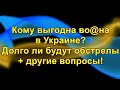 Кому выгодна во@на в Украине. Долго ли будут обстрелы + другие вопросы.