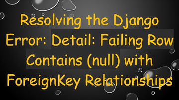 Resolving the Django Error: Detail: Failing Row Contains (null) with ForeignKey Relationships