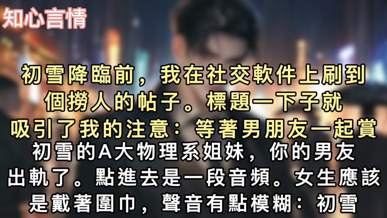 初雪降臨前，我在社交軟件上刷到個撈人的帖子。標題一下子就吸引了我的注意：等著男朋友一起賞初雪的A大物理系姐妹，你的男友出軌了。點進去是一段音頻。#小說 #一口氣看完 #追妻 #言情