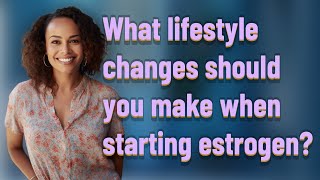 What lifestyle changes should you make when starting estrogen?