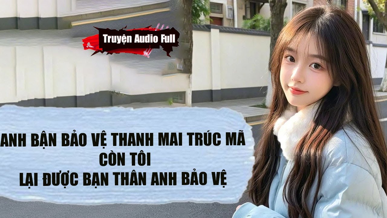 [Truyện Audio Full] ANH BẬN BẢO VỆ THANH MAI TRÚC MÃ,CÒN TÔI LẠI ĐƯỢC BẠN THÂN ANH BẢO VỆ