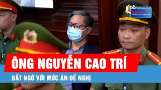 Ông Nguyễn Cao Trí: Bất ngờ với mức án đề nghị, mong có cơ hội chữa bệnh