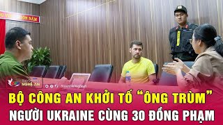 Nóng: Bộ Công an khởi tố “ông trùm” người Ukraine cùng 30 đồng phạm | Nghệ An TV