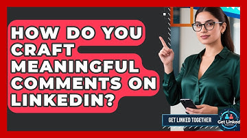 How Do You Craft Meaningful Comments On LinkedIn? - Get Linked Together