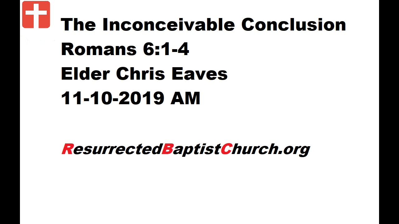The Inconceivable Conclusion - Romans 6:1-4 - Elder Chris Eaves, 11-10-2019 AM The Inconceivable Conclusion - Romans 6:1-4 - Elder Chris Eaves, 11-10-2019 AM