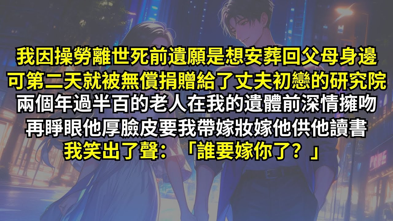 我因操勞離世死前遺願是想安葬回父母身邊，可第二天就被無償捐贈給了丈夫初戀的研究院，兩個年過半百的老人在我的遺體前深情擁吻，再睜眼他厚臉皮要我帶嫁妝嫁他供他讀書，我笑出了聲：「誰要嫁你了？」