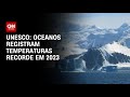 Unesco: oceanos registram temperaturas recorde em 2023 | LIVE CNN