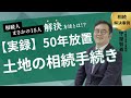 【実録】「50年放置」の土地を相続！まさかの相続人15人…大苦戦の解決物語と、放置の恐ろしい結末