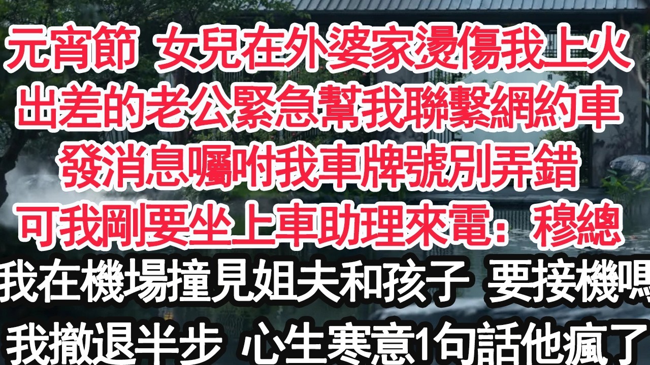 元宵節 女兒在外婆家燙傷我上火出差的老公緊急幫我聯繫網約車發消息囑咐我車牌號別弄錯可我剛要坐上車助理來電：穆總我在機場撞見姐夫和孩子 要接機嗎我撤退半步 心生寒意1句話他瘋了【顧亞男】【大女主】