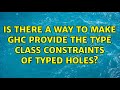Is there a way to make GHC provide the type class constraints of typed holes? (3 Solutions!!)