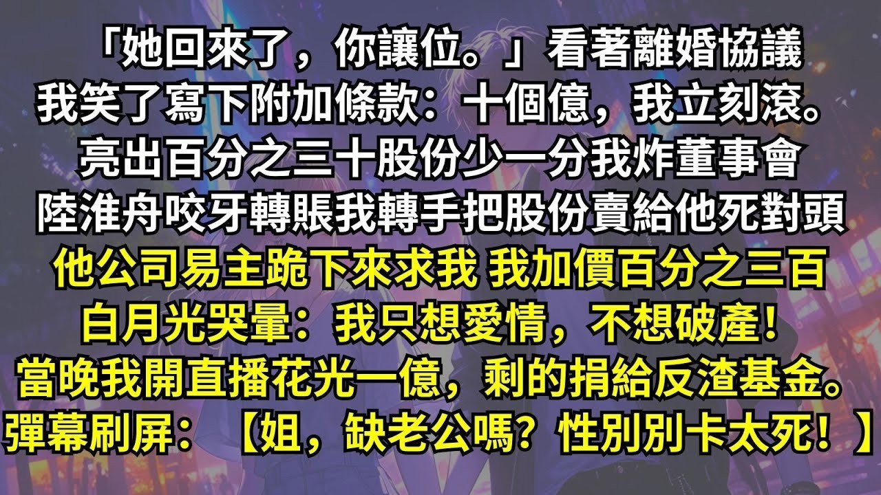 「她回來了，你讓位。」看著離婚協議我笑了：十個億，我立刻滾。亮出股份，少一分炸董事會。陸淮舟咬牙轉賬，我轉手賣給他死對頭，他公司易主。白月光哭暈：我只想愛情，不想破產！彈幕刷屏：【姐，性別別卡