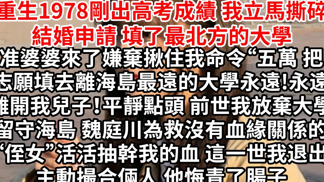 重生1978剛出高考成績 我立馬撕碎結婚申請，准婆婆來了嫌棄揪住我“五萬把志願填去離海島最遠的大學，永遠!永遠離開我兒子！平靜點頭，前世我放棄大學留守海島 他為救沒有血緣關係的“侄女”，活活抽幹我的血