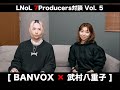 LNoL - 7Producers対談 Vol. 5 (武村八重子×BANVOX)