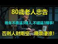 80歲老人忠告 晚年不養這3種人 不碰這3種事 否則人財兩空 晚景淒涼 上了年紀該明白的事 養老 聰明老人 長壽秘密 延壽 長壽 晚年幸福 80歲老人忠告 晚年不養這3種人 不碰這3種事 否則人財兩空 晚景淒涼 上了年紀該明白的事 養老 聰明老人 長壽秘密 延壽 長壽 晚年幸福