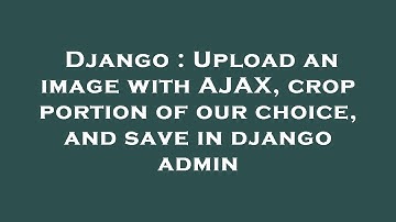 Django : Upload an image with AJAX, crop portion of our choice, and save in django admin