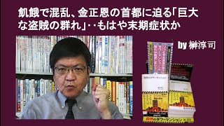 飢餓で混乱、金正恩の首都に迫る「巨大な盗賊の群れ」‥もはや末期症状か　by 榊淳司