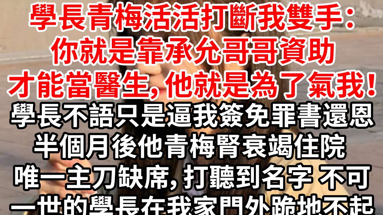學長青梅活活打斷我雙手：你就是靠承允哥哥資助才能當醫生，他就是為了氣我！學長不語只是逼我簽免罪書還恩。半個月後他青梅腎衰竭住院 唯一主刀缺席，打聽到名字 不可一世的學長在我家門外跪地不起