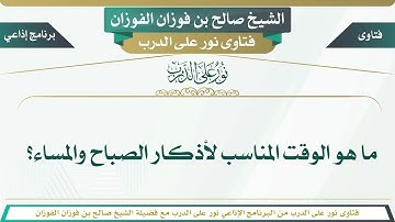ما هو الوقت المناسب لأذكار الصباح والمساء؟ الشيخ صالح بن فوزان الفوزان