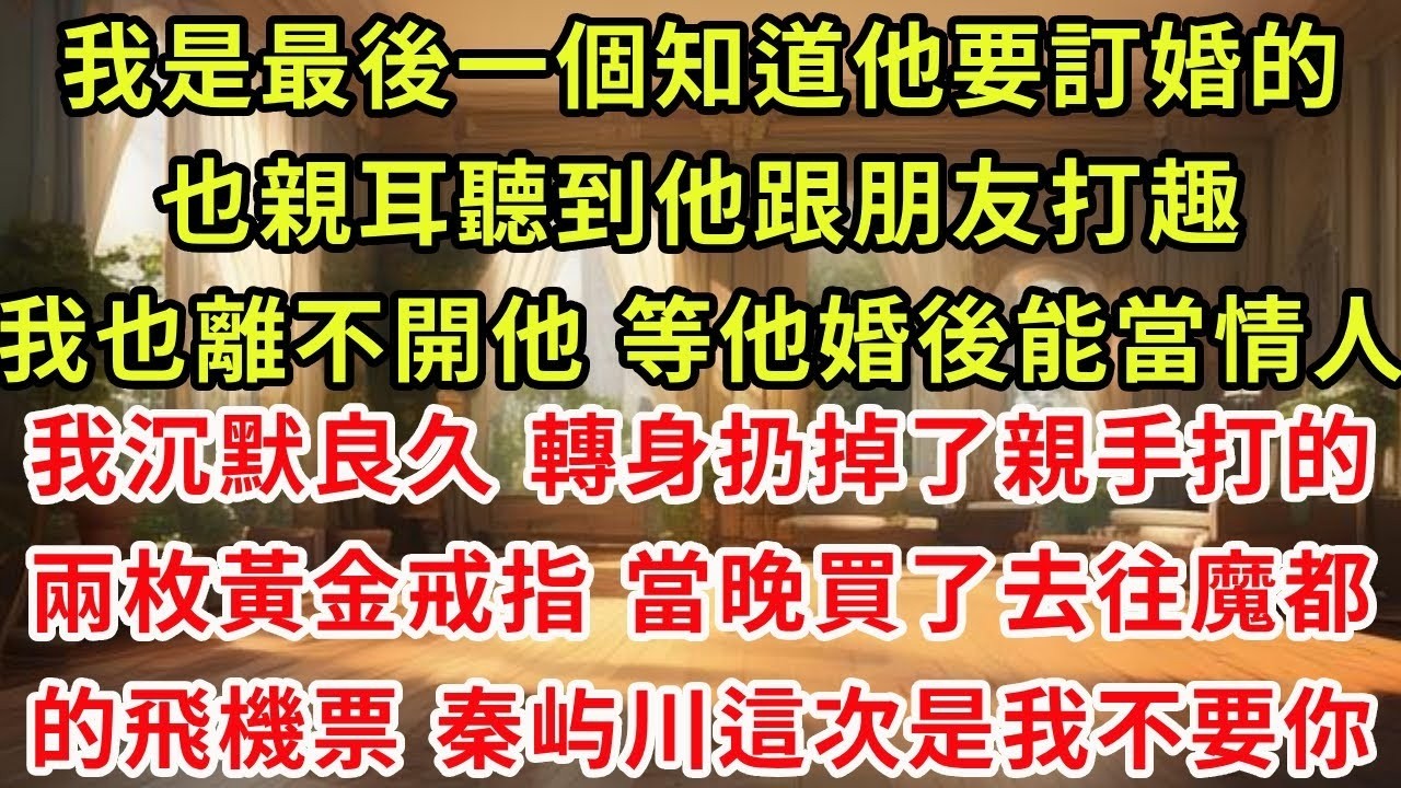 我是最後一個知道他要訂婚的。也親耳聽到他跟朋友打趣，我也離不開他，等他婚後能當情人。我沉默良久，轉身扔掉了親手打的兩枚黃金戒指。當晚買了去往魔都的飛機票，秦屿川這次是我不要你#復仇 #逆襲 #爽文