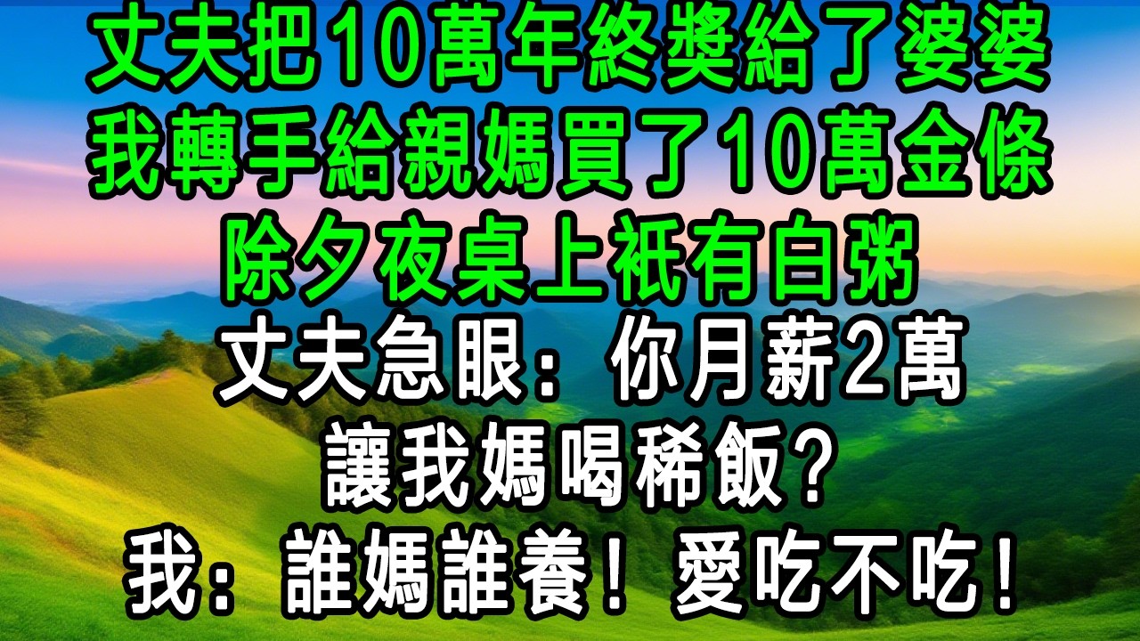 丈夫把10萬年終獎給了婆婆，我轉手給親媽買了10萬金條，除夕夜桌上只有白粥，丈夫急眼：你月薪2萬，讓我媽喝稀飯？我：誰媽誰養！愛吃不吃！
