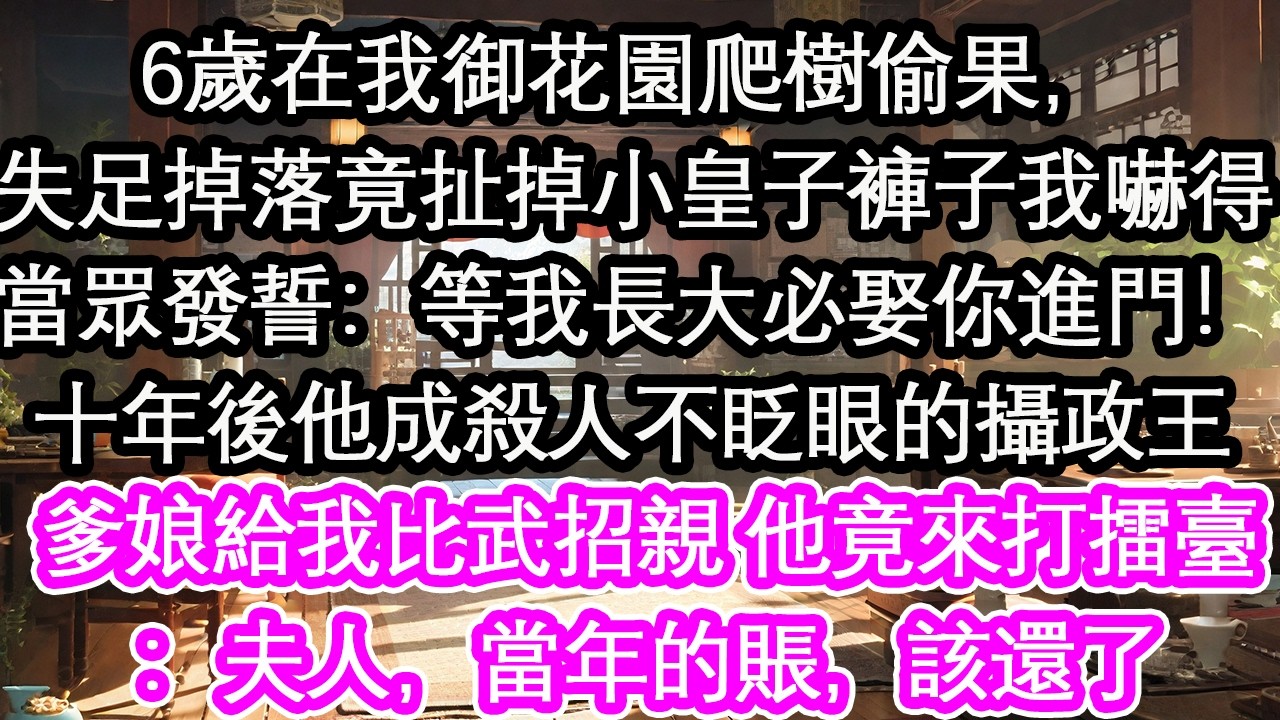 6歲在我御花園爬樹偷果，失足掉落竟扯掉小皇子褲子我嚇得當眾發誓：等我長大必娶你進門！十年後他成殺人不眨眼的攝政王爹娘給我比武招親 他竟來打擂臺：夫人，當年的賬，該還了【花開】【愛情】【生活】