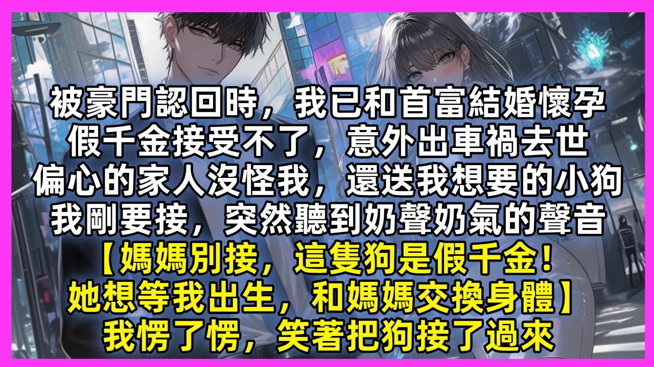 被豪門認回時，我已和首富結婚懷孕，假千金接受不了車禍去世，偏愛她的家人沒怪我，還送我想要的小狗，我剛要接時突然聽到【媽媽別接，這狗是假千金！想和媽媽交換身體】我愣了愣，笑著把狗接了過來
