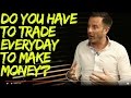 Do you have to trade every day to make money?