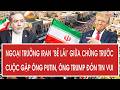 Vấn đề 27/4: Ngoại trưởng Iran “bẻ lái” giữa chừng trước cuộc gặp ông Putin, ông Trump đón tin vui