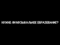 НУЖНО ЛИ МУЗЫКАЛЬНОЕ ОБРАЗОВАНИЕ?