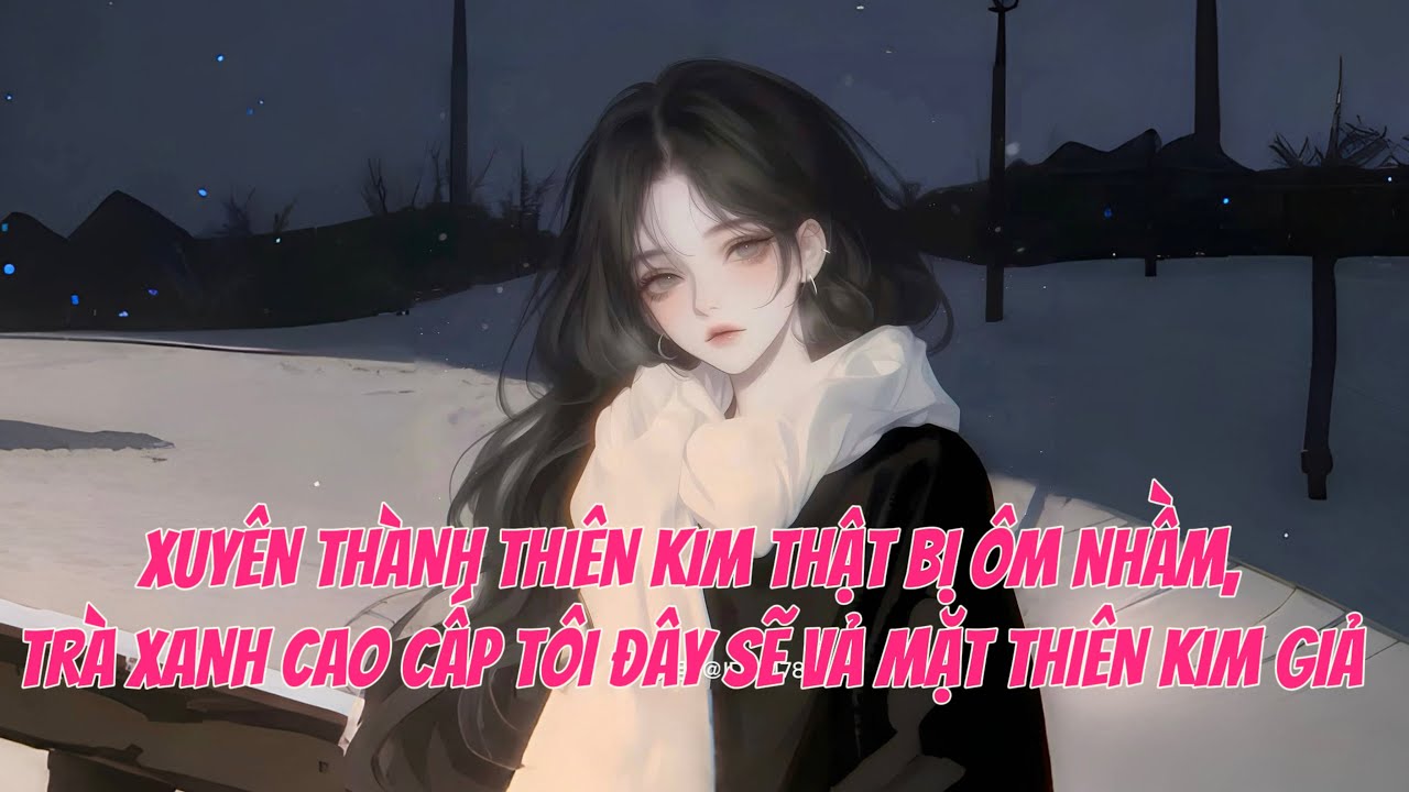[FULL] XUYÊN THÀNH THIÊN KIM THẬT BỊ ÔM NHẦM, TRÀ XANH CAO CẤP TÔI ĐÂY SẼ VẢ MẶT THIÊN KIM GIẢ