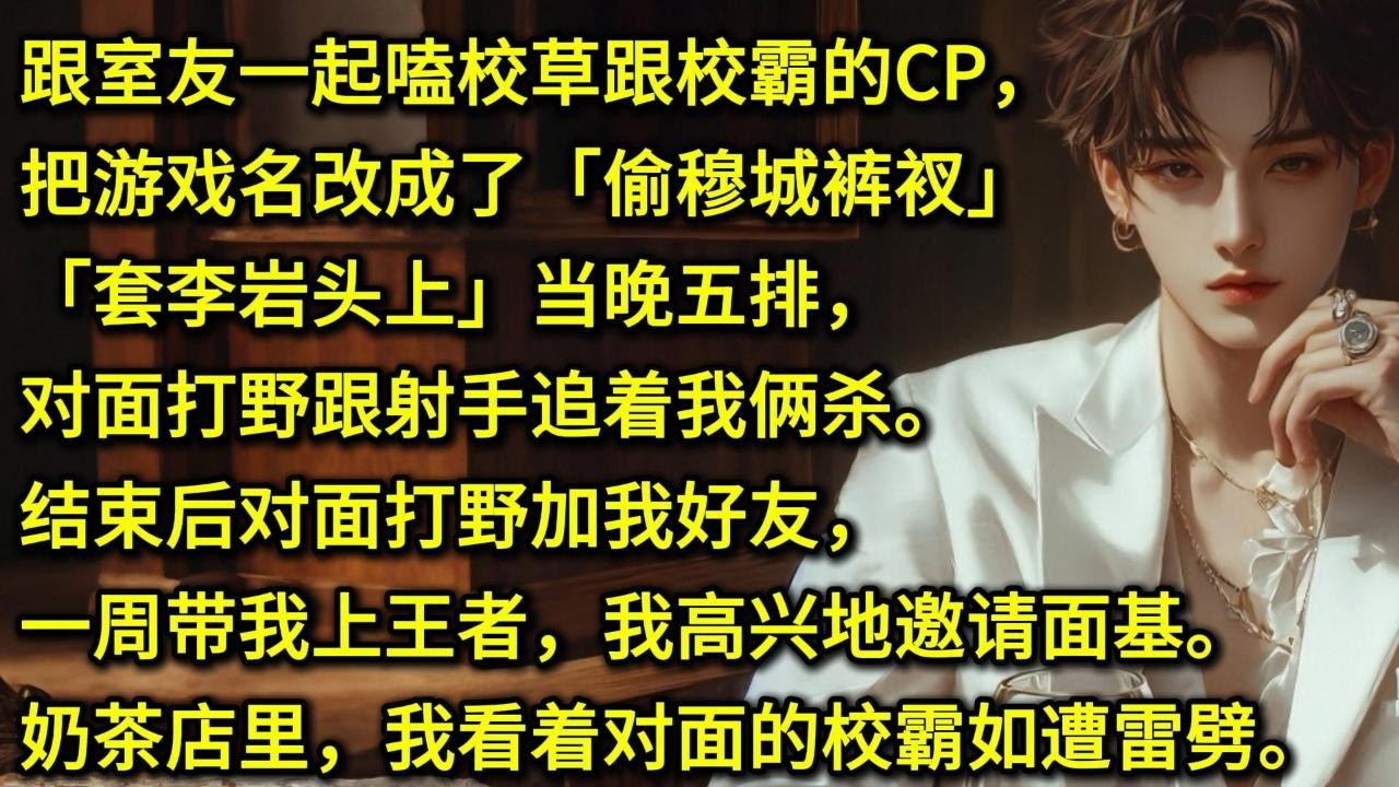 跟室友一起嗑校草跟校霸的CP，把游戏名改成了「偷穆城裤衩」「套李岩头上」当晚五排，对面打野跟射手追着我俩杀。结束后对面打野加我好友，一周带我上王者，我高兴地邀请面基。奶茶店里，我看着对面的校霸如遭雷劈