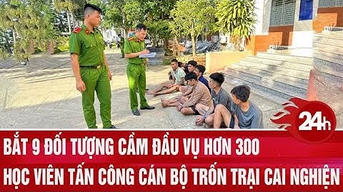 Bắt 9 đối tượng cầm đầu vụ hơn 300 học viên tấn công cán bộ trốn trại cai nghiện | Toàn cảnh 24h