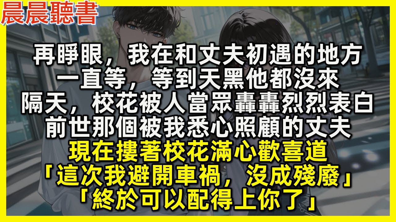 再睜眼，我在和丈夫初遇的地方，一直等，等到天黑他都沒來，隔天，校花被人當眾轟轟烈烈表白，前世那個被我悉心照顧的丈夫，現在摟著校花滿心歡喜道「這次我避開車禍，沒成殘廢」「終於可以配得上你了」