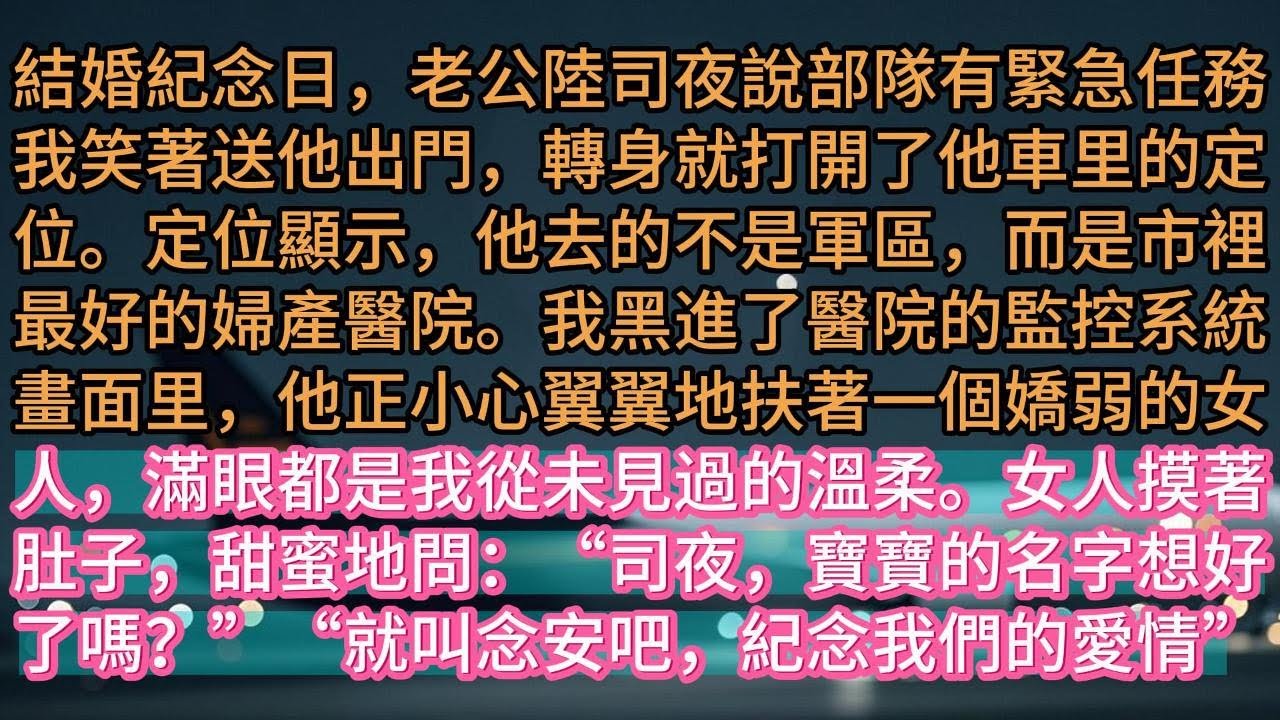 【完结】結婚紀念日，老公陸司夜說部隊有緊急任務。我笑著送他出門，轉身就打開了他車里的定位。定位顯示，他去的不是軍區，而是市裡最好的婦產醫院。我黑進了醫院的監控系統。畫面里，他正小心翼翼地扶著一個嬌弱的