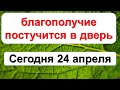 Сегодня 24 апреля невероятный день, когда  благополучие постучится в дверь, успейте открыть