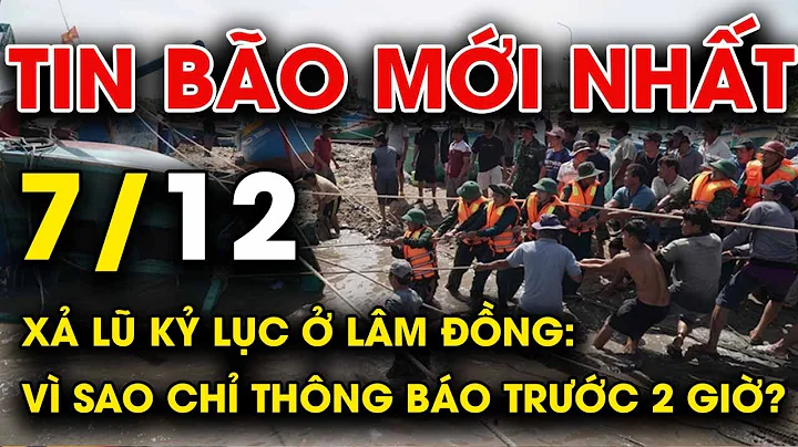 🔥 TIN BÃO MỚI NHẤT 7/12: Xả lũ kỷ lục ở Lâm Đồng: Vì sao chỉ thông báo trước 2 giờ?